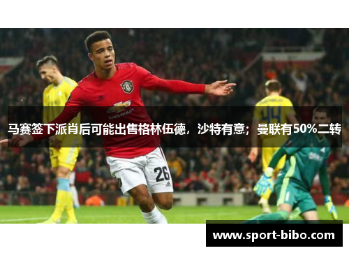 马赛签下派肖后可能出售格林伍德，沙特有意；曼联有50%二转